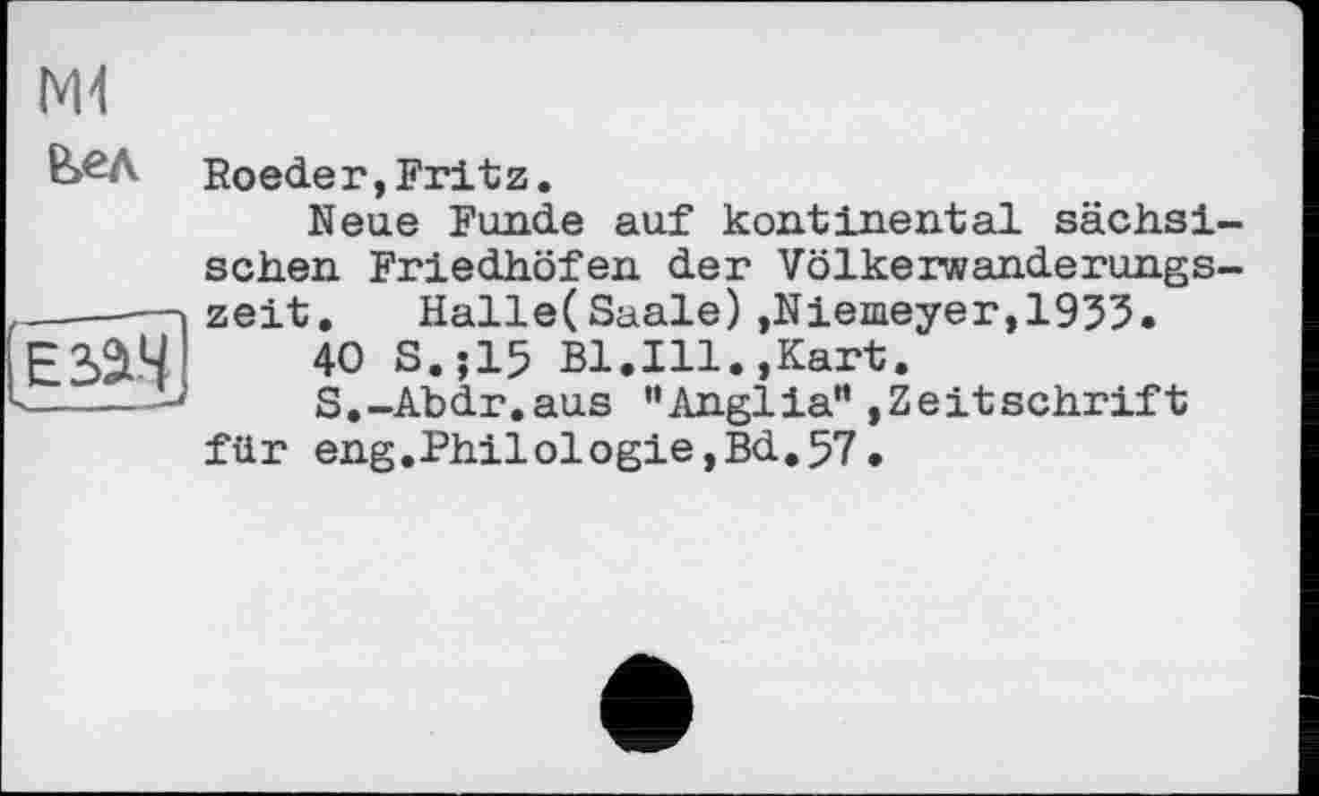 ﻿N11
В>ел
Roeder,Fritz.
Neue Funde auf kontinental sächsischen Friedhöfen der Völkerwanderungszeit. Halle(Saale) ,Niemeyer,1953.
40 S.;15 Bl.Ill.,Kart.
S.-Abdr.aus '‘Anglia" Zeitschrift für eng.Philologie, Bd. 57.